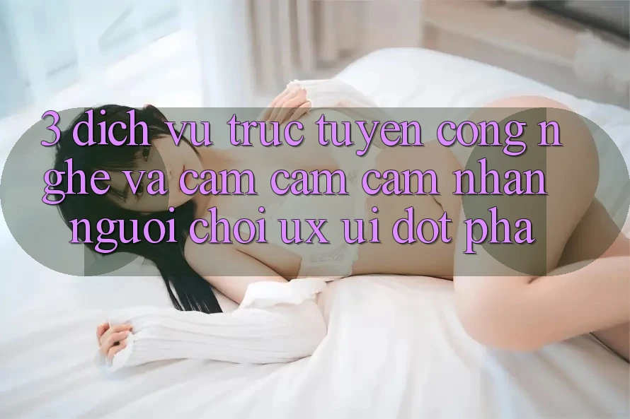3. Dịch vụ trực tuyến Công Nghệ Và Cảm cảm cảm nhận Người chơi (UX/UI) Đột Phá