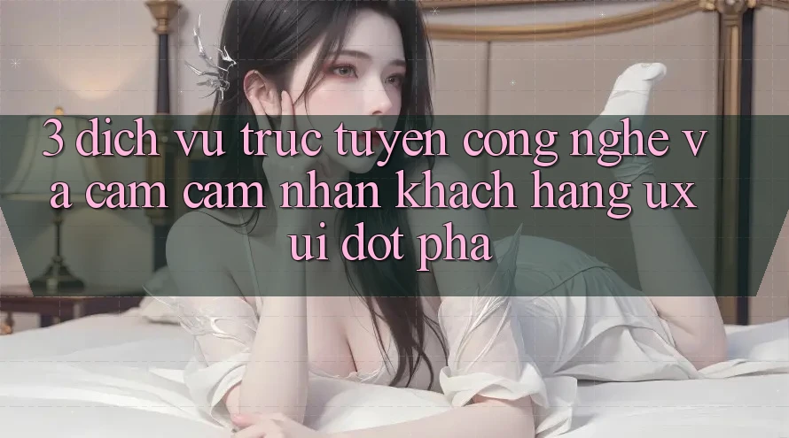 3. Dịch vụ trực tuyến Công Nghệ Và Cảm cảm nhận Khách hàng (UX/UI) Đột Phá