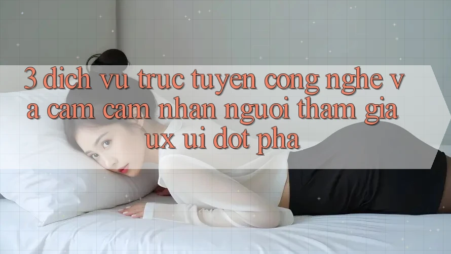 3. Dịch vụ trực tuyến Công Nghệ Và Cảm cảm nhận Người tham gia (UX/UI) Đột Phá
