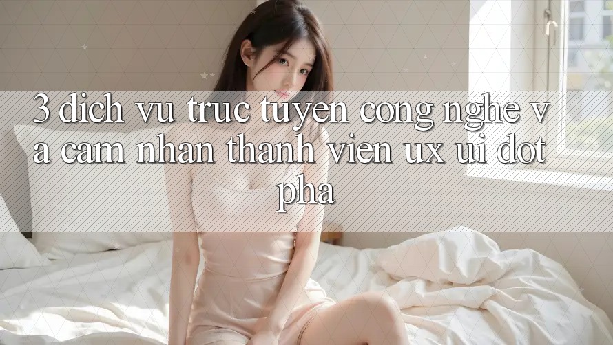 3. Dịch vụ trực tuyến Công Nghệ Và Cảm nhận Thành viên (UX/UI) Đột Phá