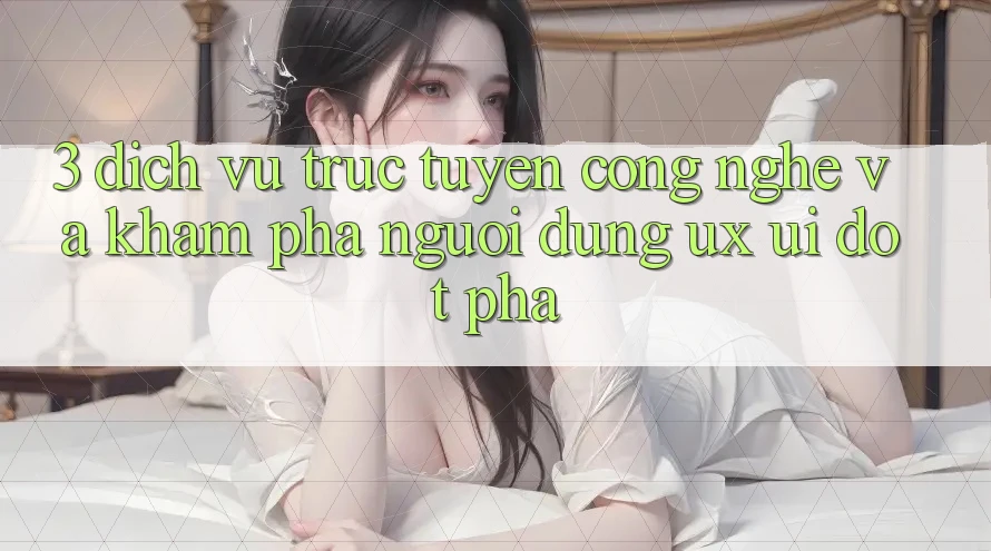 3. Dịch vụ trực tuyến Công Nghệ Và Khám phá Người Dùng (UX/UI) Đột Phá