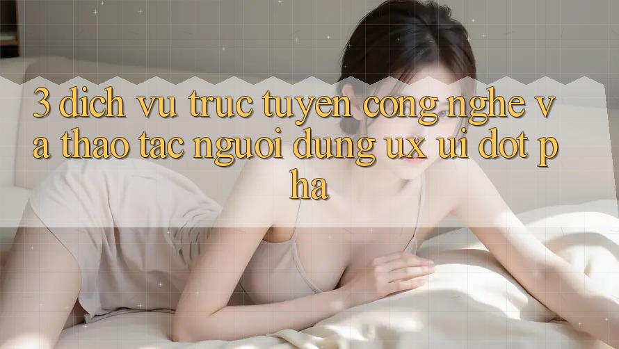 3. Dịch vụ trực tuyến Công Nghệ Và Thao tác Người Dùng (UX/UI) Đột Phá