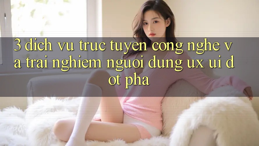 3. Dịch vụ trực tuyến Công Nghệ Và Trải nghiệm Người Dùng (UX/UI) Đột Phá