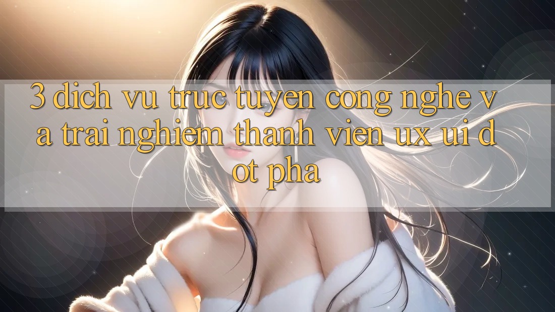 3. Dịch vụ trực tuyến Công Nghệ Và Trải Nghiệm Thành viên (UX/UI) Đột Phá