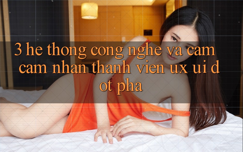 3. Hệ thống Công Nghệ Và Cảm cảm nhận Thành viên (UX/UI) Đột Phá