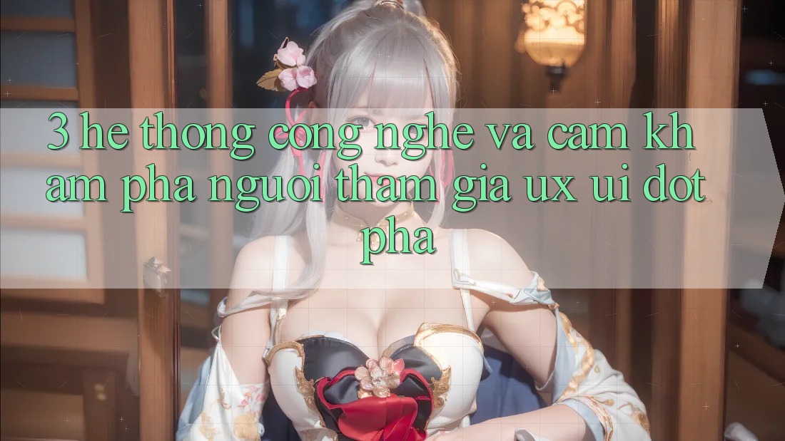 3. Hệ thống Công Nghệ Và Cảm khám phá Người tham gia (UX/UI) Đột Phá