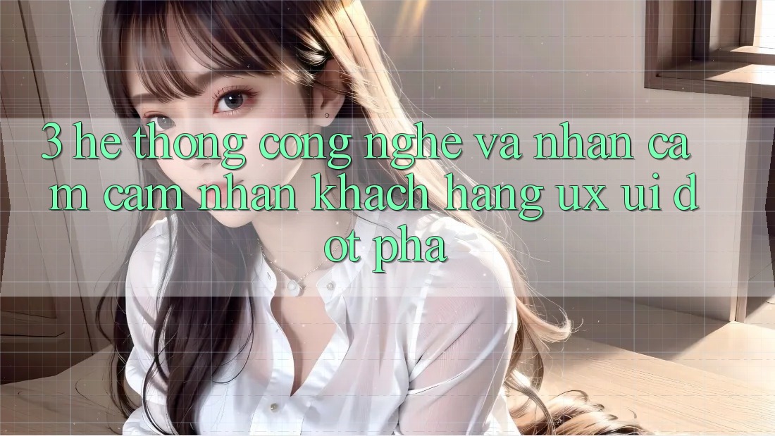 3. Hệ thống Công Nghệ Và Nhận cảm cảm nhận Khách hàng (UX/UI) Đột Phá