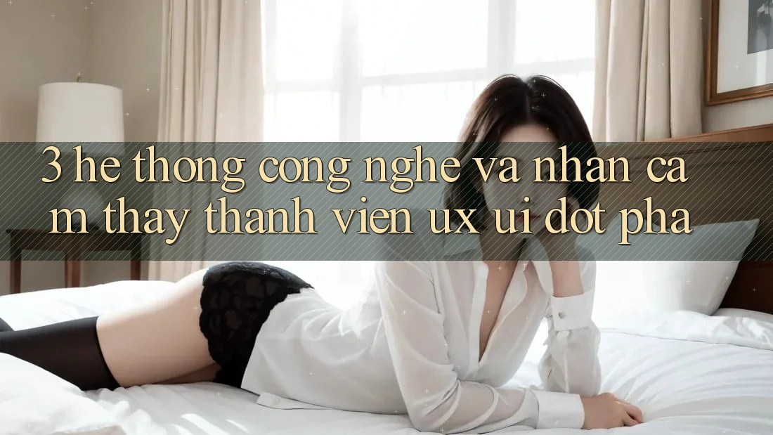 3. Hệ thống Công Nghệ Và Nhận cảm thấy Thành viên (UX/UI) Đột Phá
