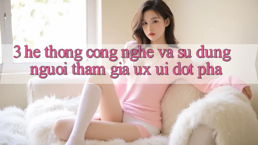 3. Hệ thống Công Nghệ Và Sử dụng Người tham gia (UX/UI) Đột Phá