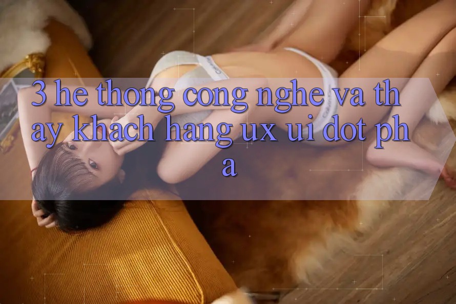 3. Hệ thống Công Nghệ Và Thấy Khách hàng (UX/UI) Đột Phá