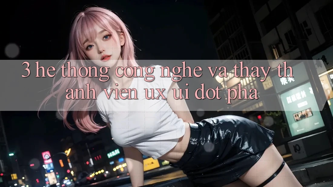 3. Hệ thống Công Nghệ Và Thấy Thành viên (UX/UI) Đột Phá