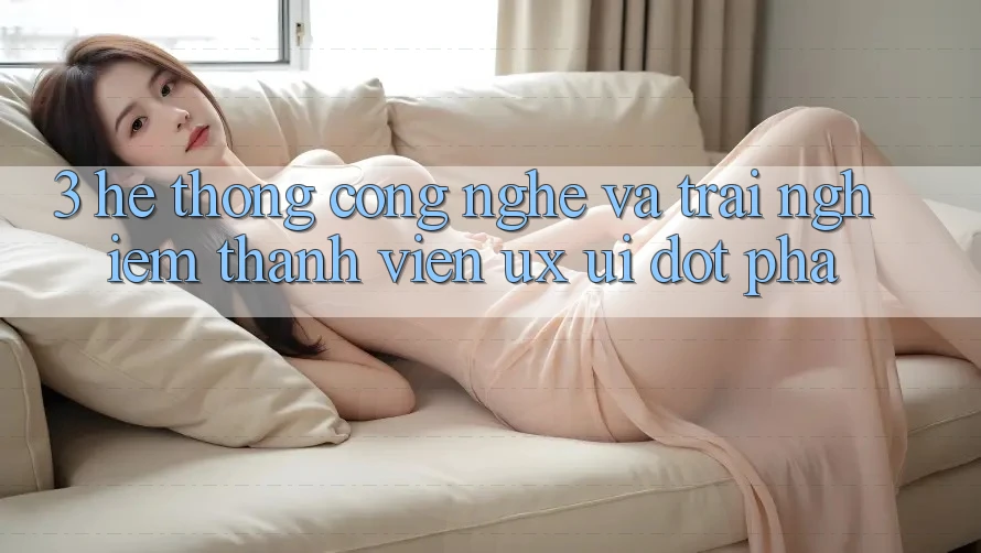 3. Hệ thống Công Nghệ Và Trải Nghiệm Thành viên (UX/UI) Đột Phá