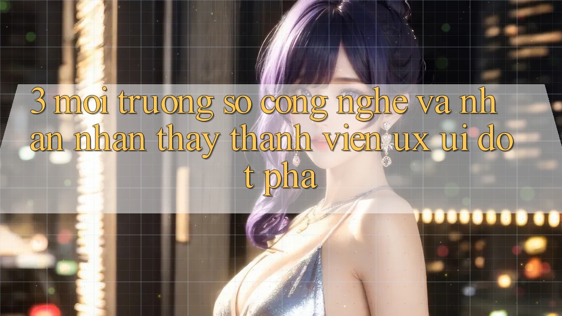 3. Môi trường số Công Nghệ Và Nhận nhận thấy Thành viên (UX/UI) Đột Phá