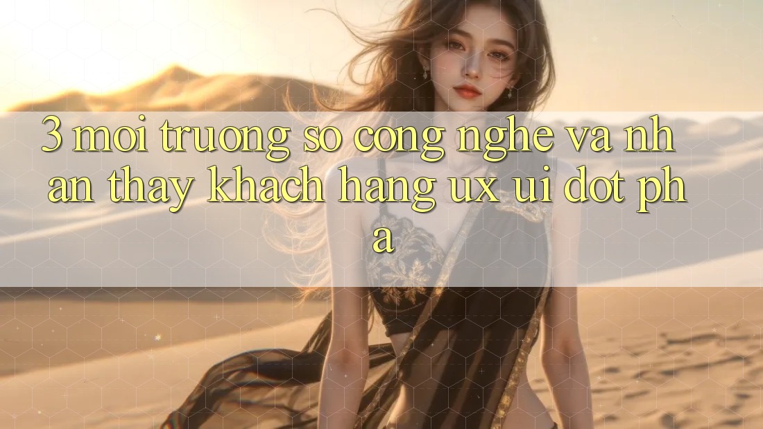 3. Môi trường số Công Nghệ Và Nhận thấy Khách hàng (UX/UI) Đột Phá