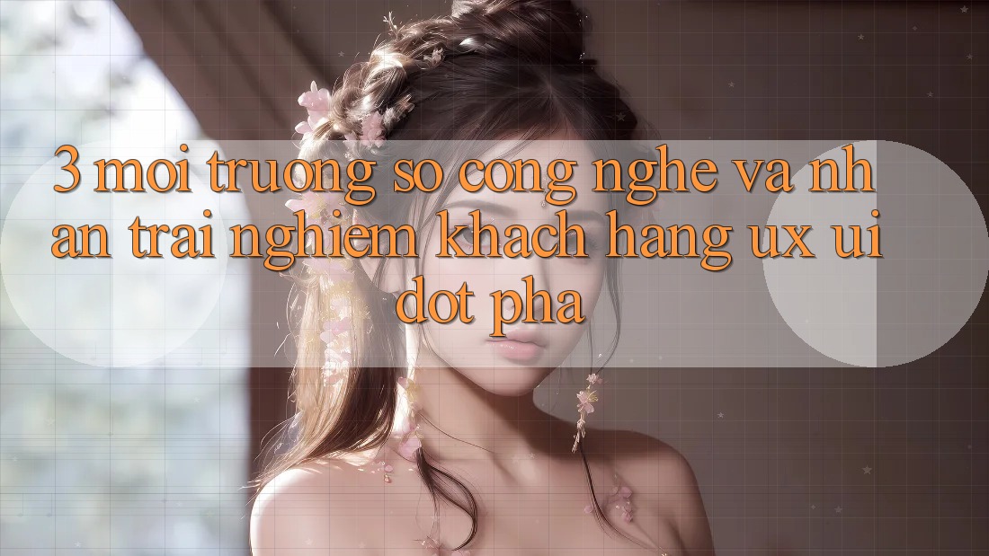 3. Môi trường số Công Nghệ Và Nhận trải nghiệm Khách hàng (UX/UI) Đột Phá