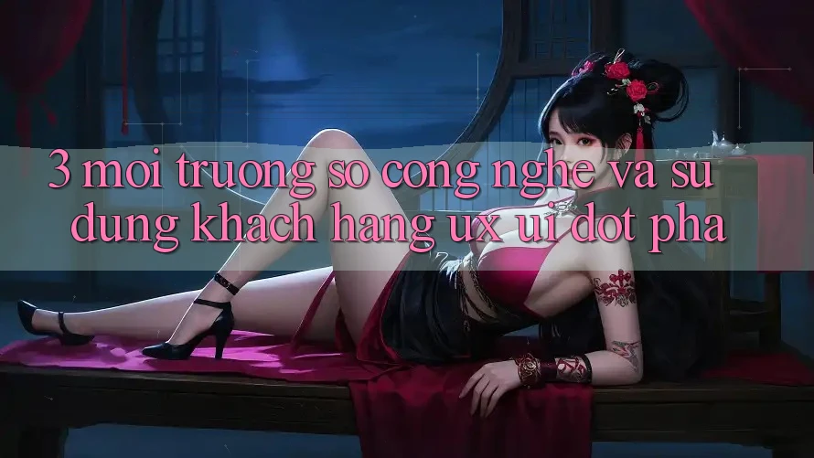 3. Môi trường số Công Nghệ Và Sử dụng Khách hàng (UX/UI) Đột Phá