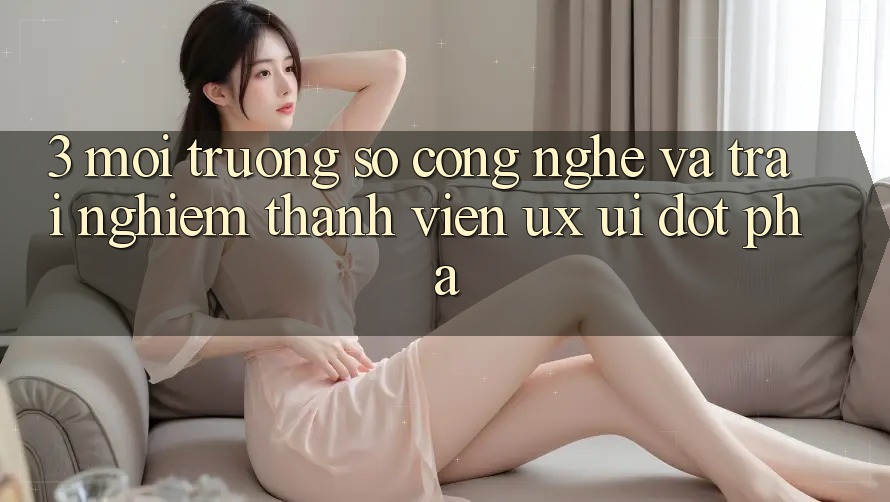 3. Môi trường số Công Nghệ Và Trải nghiệm Thành viên (UX/UI) Đột Phá