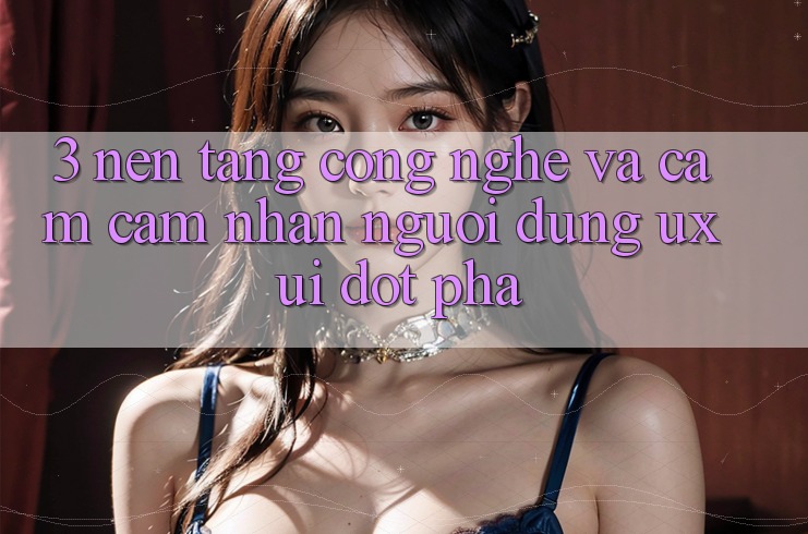 3. Nền Tảng Công Nghệ Và Cảm cảm nhận Người Dùng (UX/UI) Đột Phá