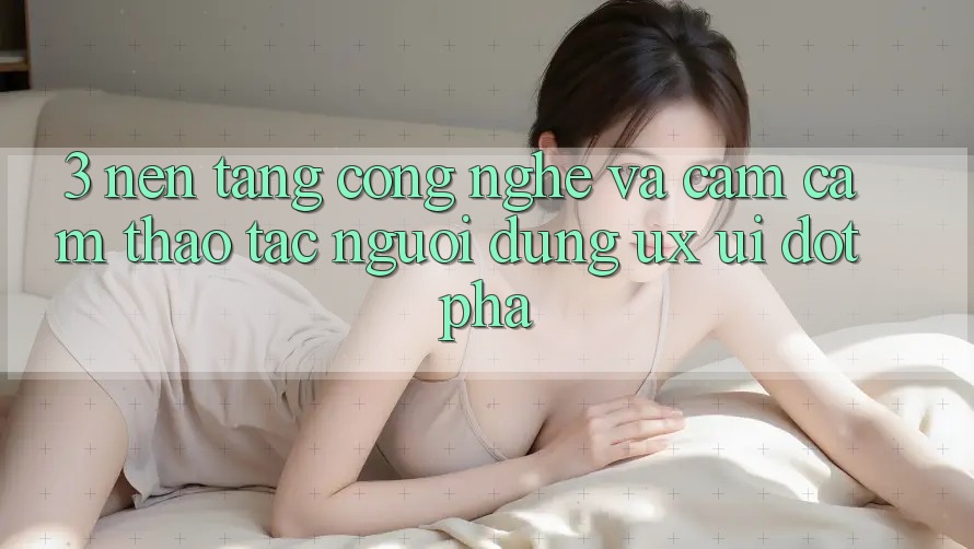 3. Nền Tảng Công Nghệ Và Cảm cảm thao tác Người Dùng (UX/UI) Đột Phá