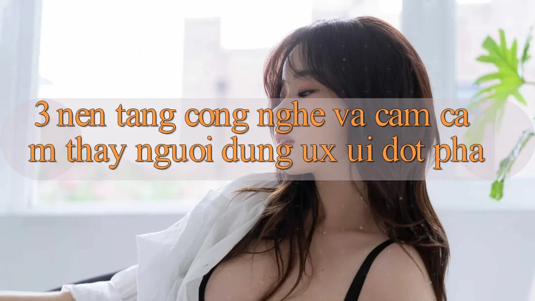 3. Nền Tảng Công Nghệ Và Cảm cảm thấy Người dùng (UX/UI) Đột Phá