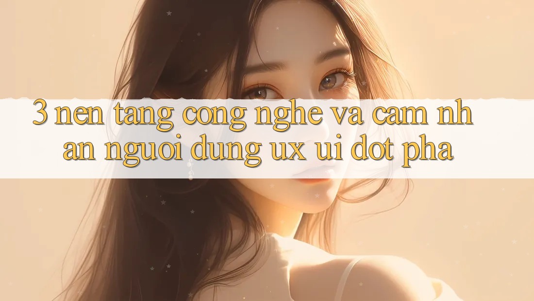 3. Nền Tảng Công Nghệ Và Cảm nhận Người Dùng (UX/UI) Đột Phá