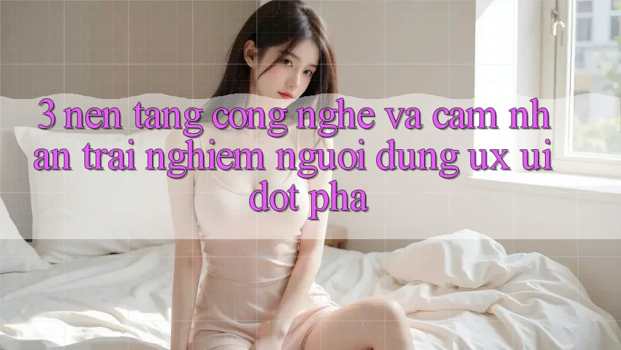 3. Nền Tảng Công Nghệ Và Cảm nhận trải nghiệm Người Dùng (UX/UI) Đột Phá