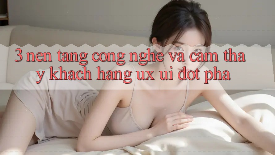 3. Nền Tảng Công Nghệ Và Cảm thấy Khách hàng (UX/UI) Đột Phá
