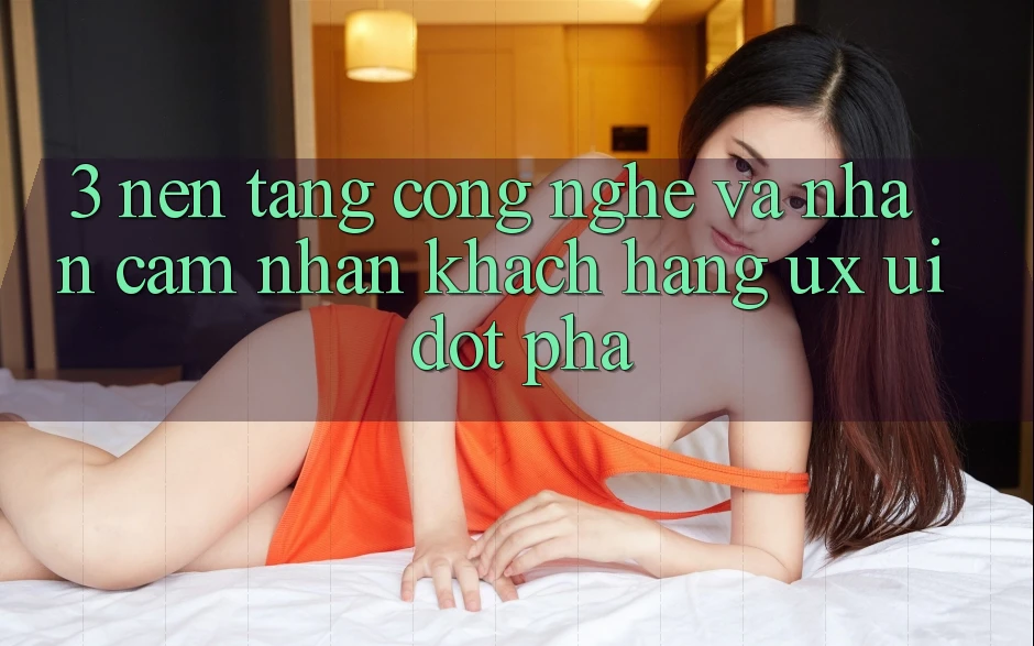 3. Nền Tảng Công Nghệ Và Nhận cảm nhận Khách hàng (UX/UI) Đột Phá