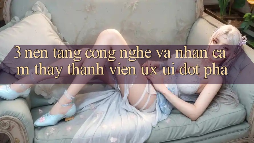 3. Nền Tảng Công Nghệ Và Nhận cảm thấy Thành viên (UX/UI) Đột Phá