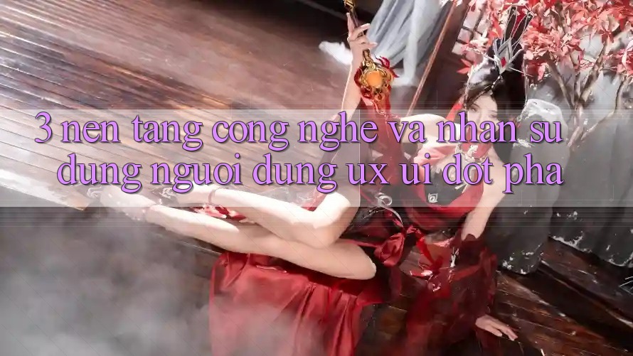3. Nền Tảng Công Nghệ Và Nhận sử dụng Người Dùng (UX/UI) Đột Phá