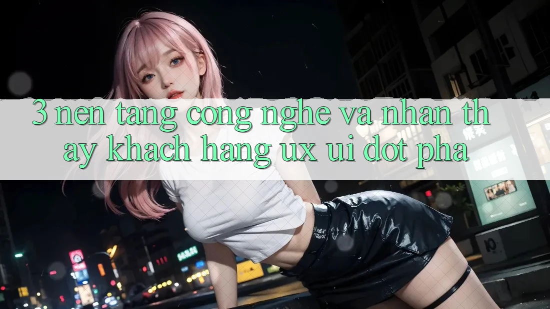 3. Nền Tảng Công Nghệ Và Nhận thấy Khách hàng (UX/UI) Đột Phá