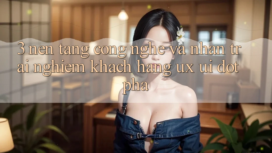 3. Nền Tảng Công Nghệ Và Nhận trải nghiệm Khách hàng (UX/UI) Đột Phá