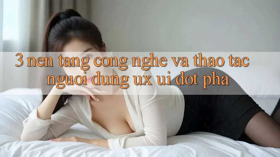 3. Nền Tảng Công Nghệ Và Thao tác Người Dùng (UX/UI) Đột Phá