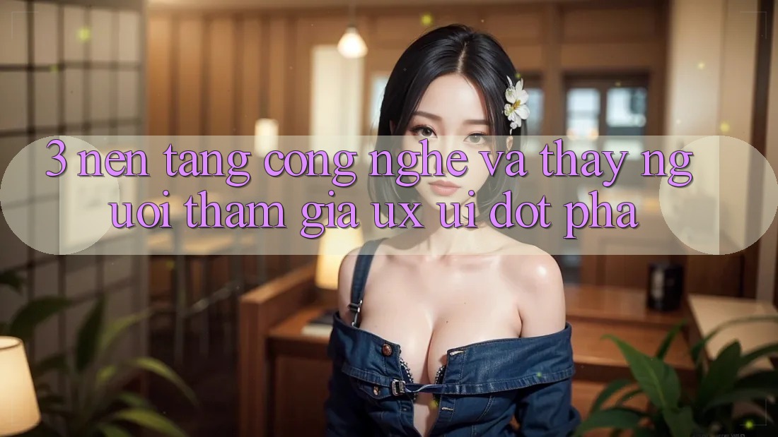 3. Nền Tảng Công Nghệ Và Thấy Người tham gia (UX/UI) Đột Phá