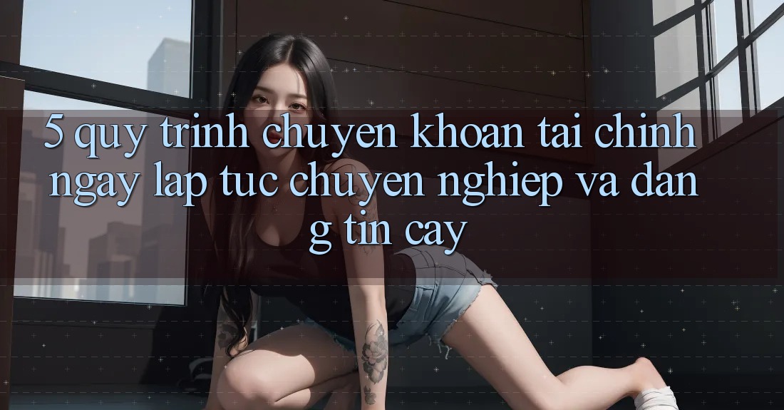 5. Quy Trình Chuyển khoản Tài Chính: Ngay lập tức, Chuyên nghiệp Và Đáng tin cậy