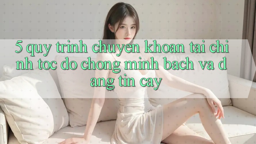 5. Quy Trình Chuyển khoản Tài Chính: Tốc độ Chóng, Minh Bạch Và Đáng tin cậy