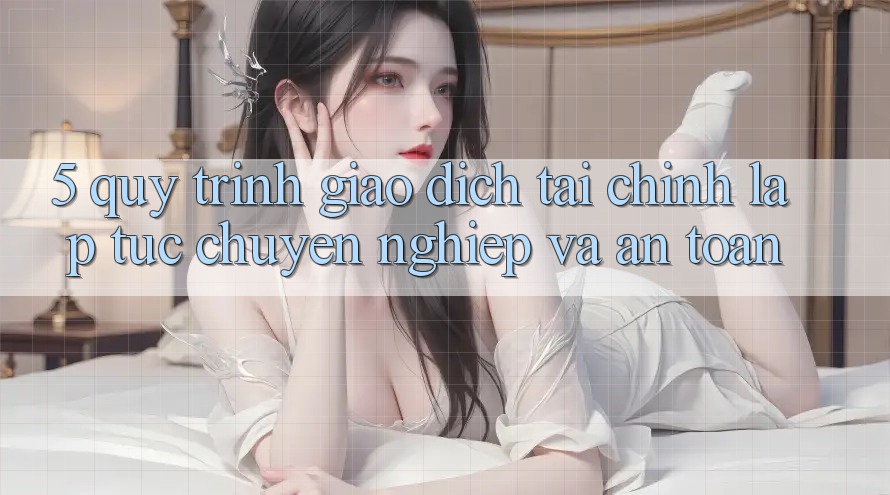 5. Quy Trình Giao Dịch Tài Chính: Lập tức, Chuyên nghiệp Và An Toàn
