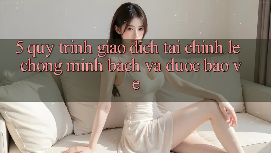 5. Quy Trình Giao Dịch Tài Chính: Lẹ Chóng, Minh Bạch Và Được bảo vệ