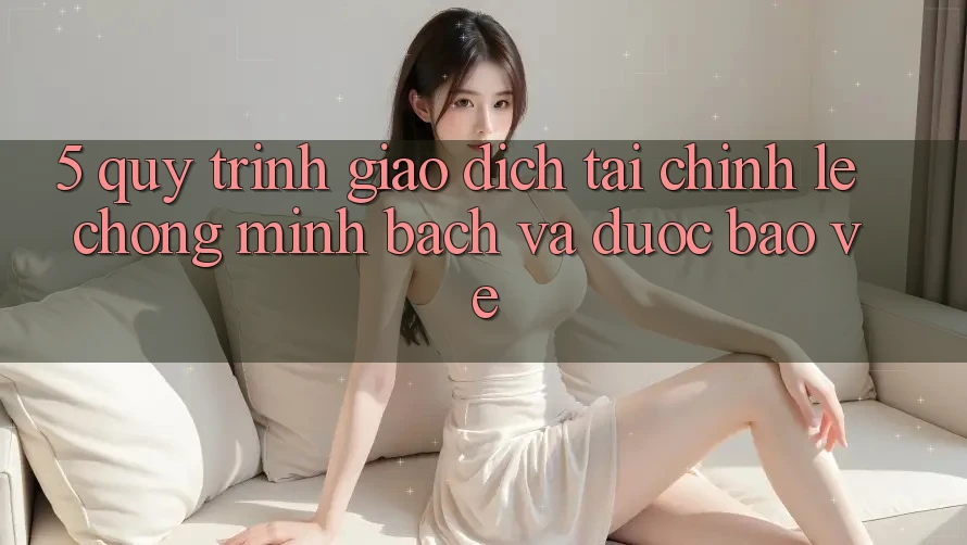 5. Quy Trình Giao Dịch Tài Chính: Lẹ chóng, Minh Bạch Và Được bảo vệ