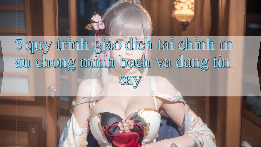 5. Quy Trình Giao Dịch Tài Chính: Mau chóng, Minh Bạch Và Đáng tin cậy
