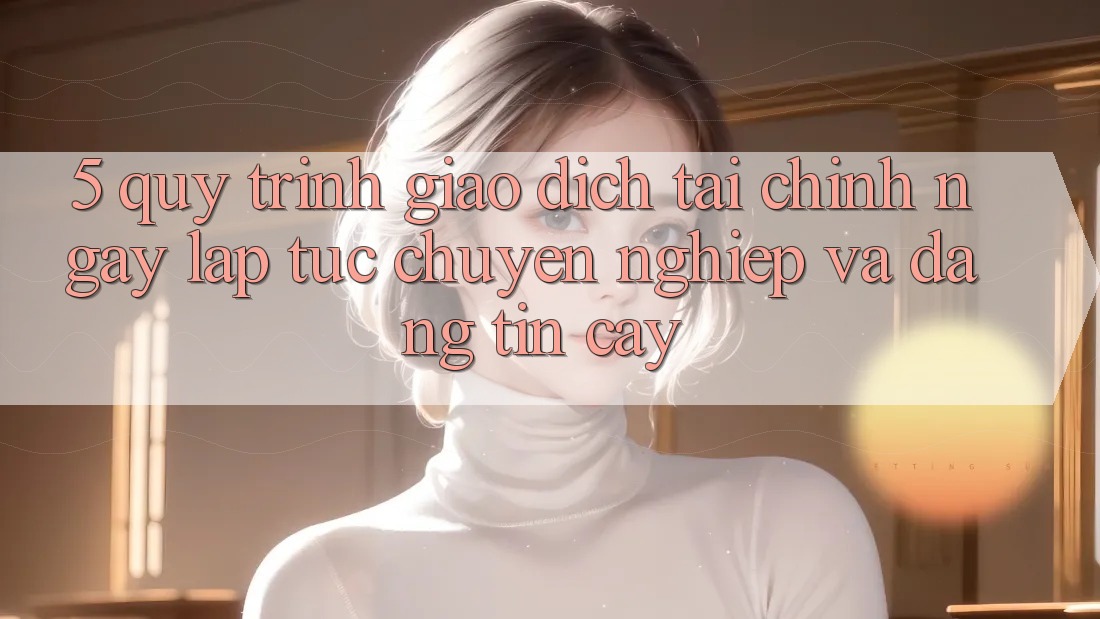 5. Quy Trình Giao Dịch Tài Chính: Ngay lập tức, Chuyên nghiệp Và Đáng tin cậy