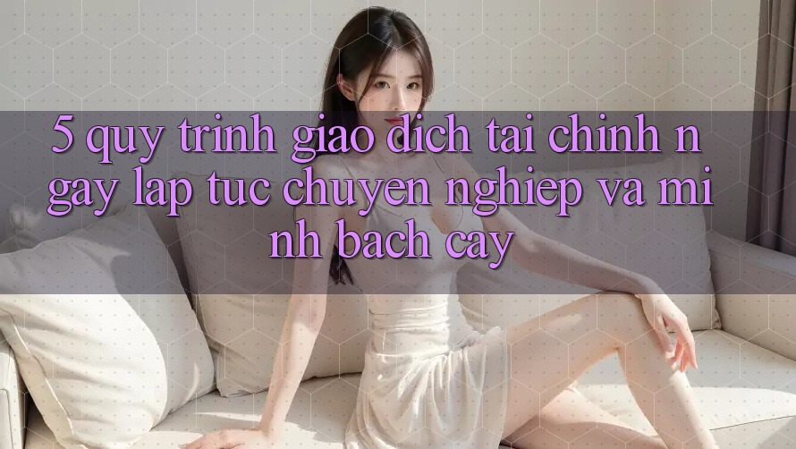 5. Quy Trình Giao Dịch Tài Chính: Ngay lập tức, Chuyên nghiệp Và Minh bạch cậy