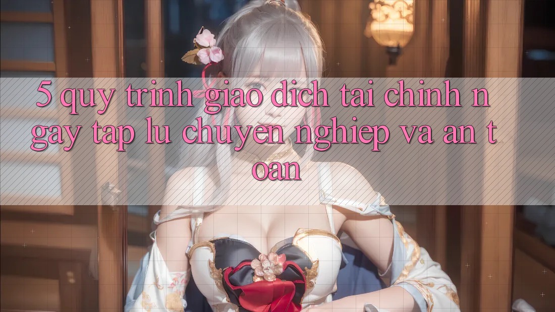 5. Quy Trình Giao Dịch Tài Chính: Ngay tắp lự, Chuyên nghiệp Và An Toàn