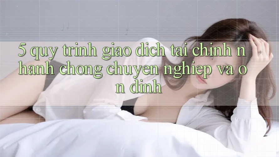5. Quy Trình Giao Dịch Tài Chính: Nhanh Chóng, Chuyên nghiệp Và Ổn định