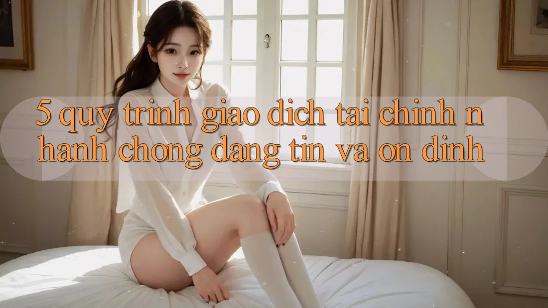5. Quy Trình Giao Dịch Tài Chính: Nhanh chóng, Đáng tin Và Ổn định