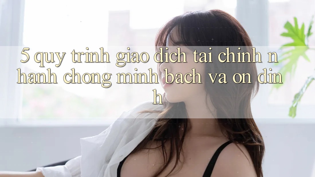 5. Quy Trình Giao Dịch Tài Chính: Nhanh Chóng, Minh Bạch Và Ổn định