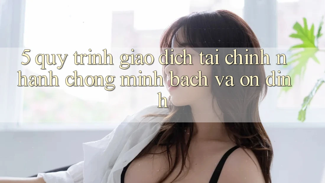 5. Quy Trình Giao Dịch Tài Chính: Nhanh Chóng, Minh Bạch Và Ổn định