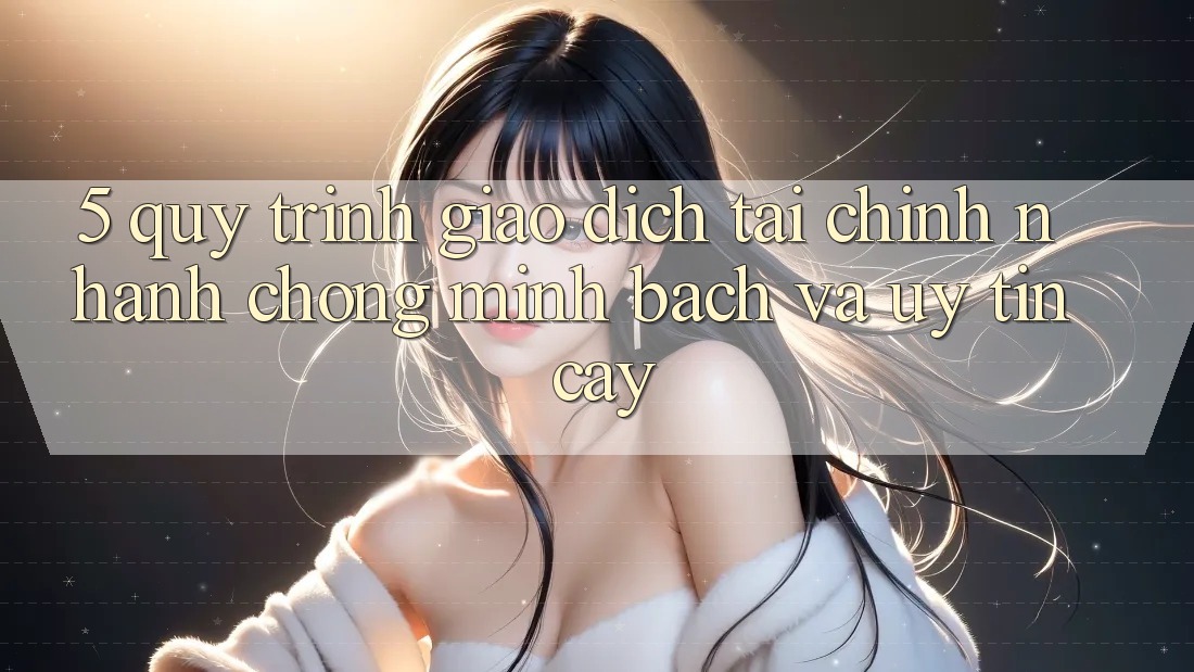5. Quy Trình Giao Dịch Tài Chính: Nhanh Chóng, Minh Bạch Và Uy tín cậy