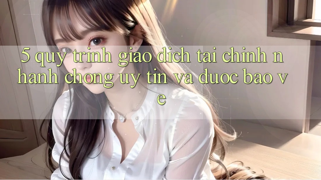 5. Quy Trình Giao Dịch Tài Chính: Nhanh chóng, Uy tín Và Được bảo vệ
