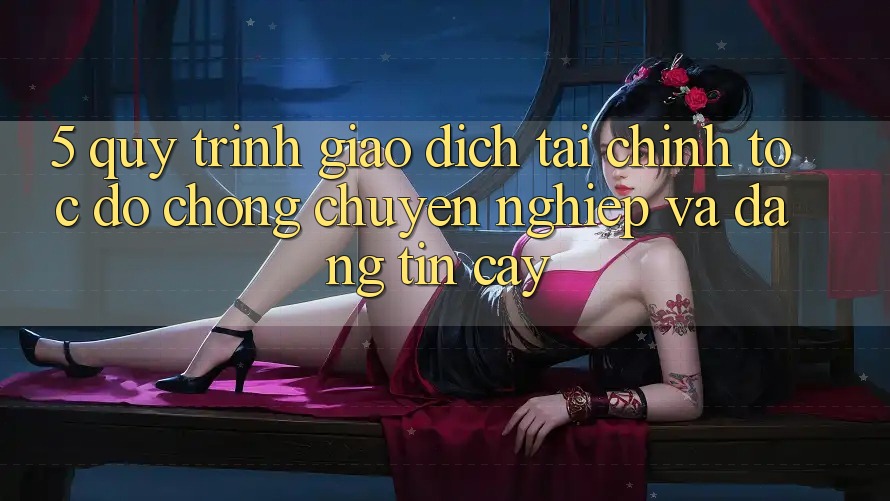 5. Quy Trình Giao dịch Tài Chính: Tốc độ Chóng, Chuyên nghiệp Và Đáng tin cậy